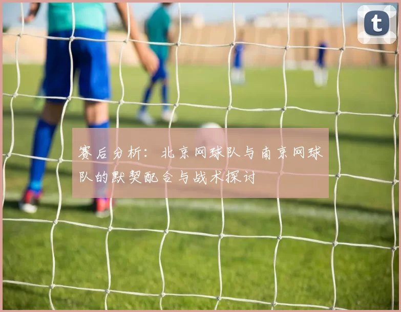 赛后分析：北京网球队与南京网球队的默契配合与战术探讨