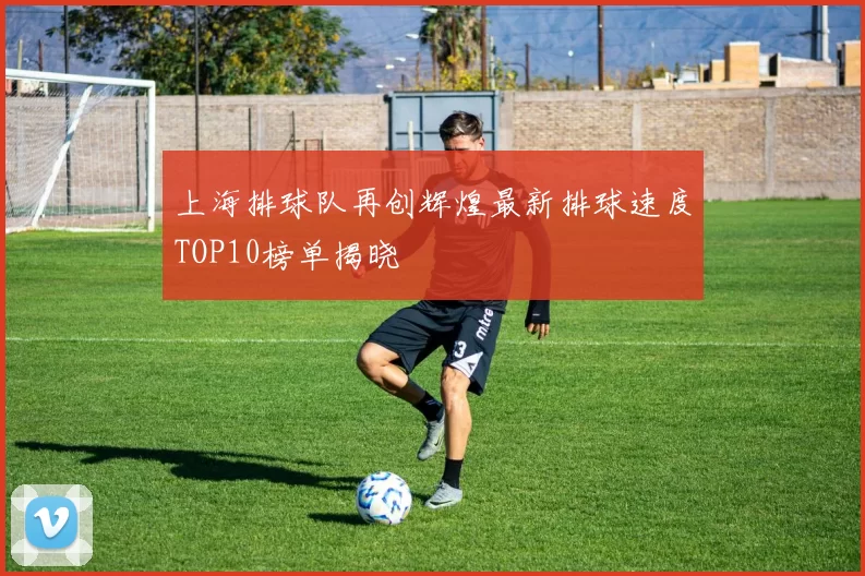 上海排球队再创辉煌最新排球速度TOP10榜单揭晓