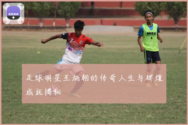 足球明星王炳朝的传奇人生与辉煌成就揭秘