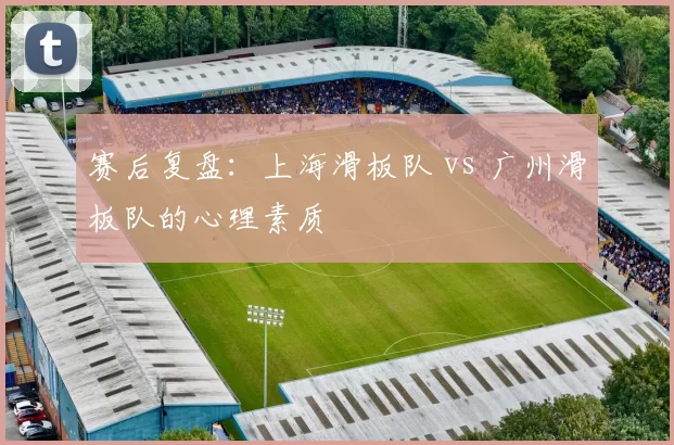 赛后复盘：上海滑板队 vs 广州滑板队的心理素质