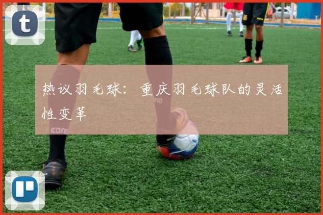 热议羽毛球：重庆羽毛球队的灵活性变革